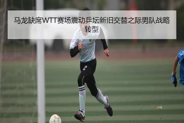 马龙缺席WTT赛场震动乒坛新旧交替之际男队战略转型